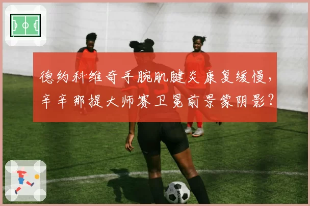德约科维奇手腕肌腱炎康复缓慢,辛辛那提大师赛卫冕前景蒙阴影?