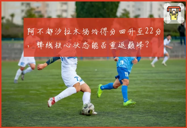 阿不都沙拉木场均得分回升至22分，锋线核心状态能否重返巅峰？