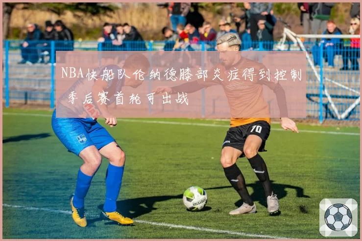 NBA快船队伦纳德膝部炎症得到控制 季后赛首轮可出战
