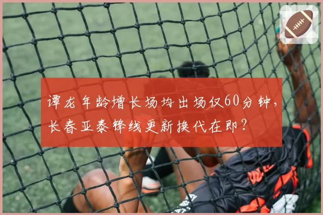 谭龙年龄增长场均出场仅60分钟,长春亚泰锋线更新换代在即?