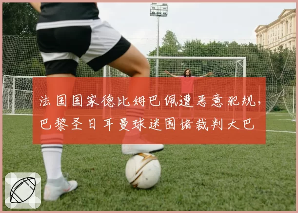 法国国家德比姆巴佩遭恶意犯规，巴黎圣日耳曼球迷围堵裁判大巴