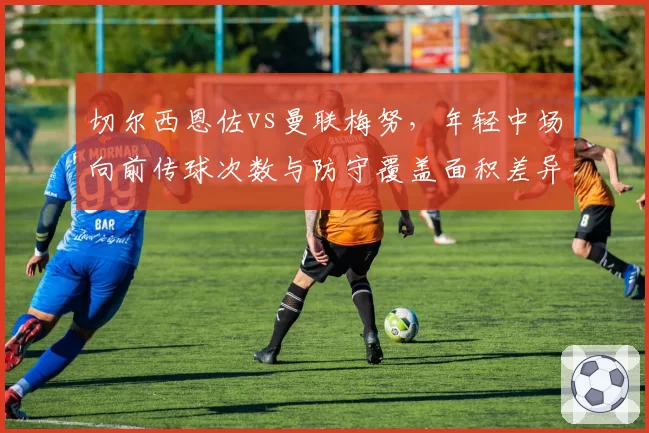 切尔西恩佐vs曼联梅努，年轻中场向前传球次数与防守覆盖面积差异