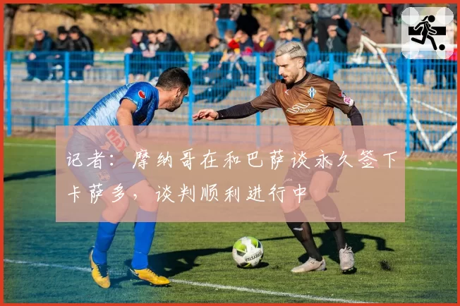 记者：摩纳哥在和巴萨谈永久签下卡萨多，谈判顺利进行中