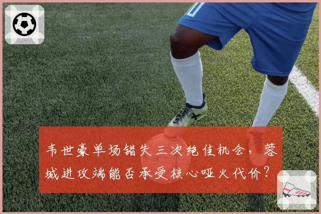 韦世豪单场错失三次绝佳机会,蓉城进攻端能否承受核心哑火代价?