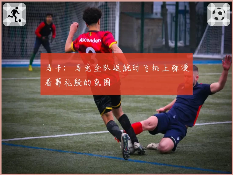 马卡：马竞全队返航时飞机上弥漫着葬礼般的氛围