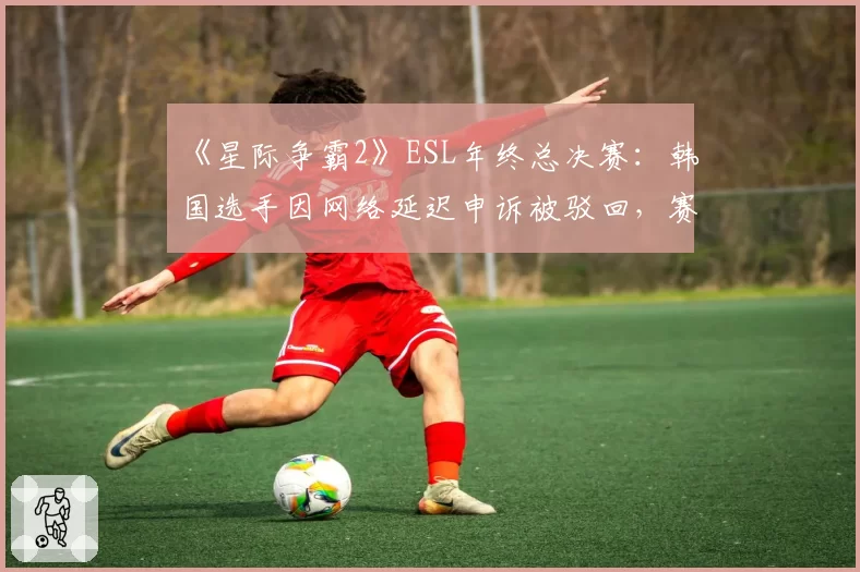 《星际争霸2》ESL年终总决赛：韩国选手因网络延迟申诉被驳回，赛事方被指“偏袒本土”