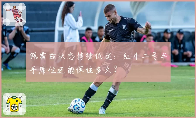佩雷兹状态持续低迷,红牛二号车手席位还能保住多久?