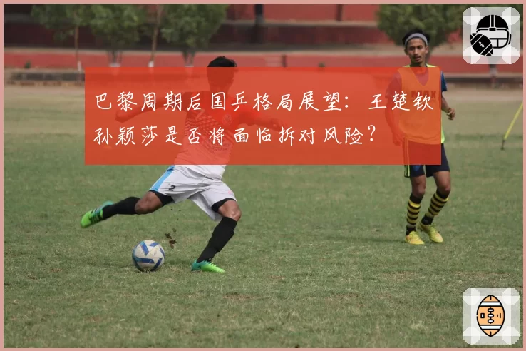 巴黎周期后国乒格局展望：王楚钦孙颖莎是否将面临拆对风险？