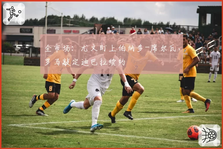 全市场：尤文盯上伯纳多-席尔瓦，罗马敲定迪巴拉续约