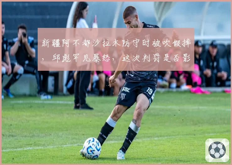 新疆阿不都沙拉木防守时被吹假摔,邱彪罕见暴怒,这次判罚是否影响MVP评选?