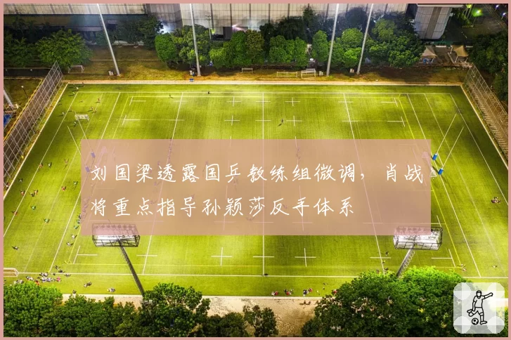 刘国梁透露国乒教练组微调,肖战将重点指导孙颖莎反手体系