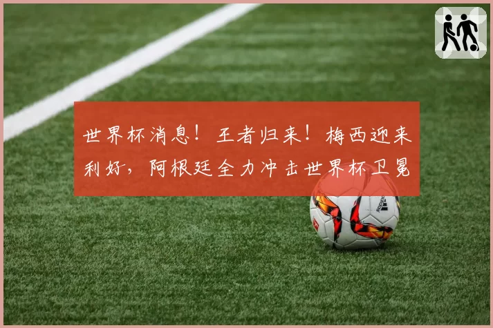 世界杯消息!王者归来!梅西迎来利好,阿根廷全力冲击世界杯卫冕