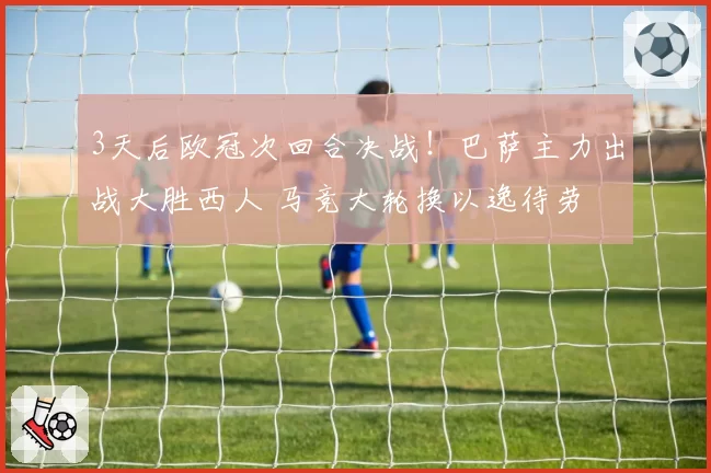 3天后欧冠次回合决战！巴萨主力出战大胜西人 马竞大轮换以逸待劳