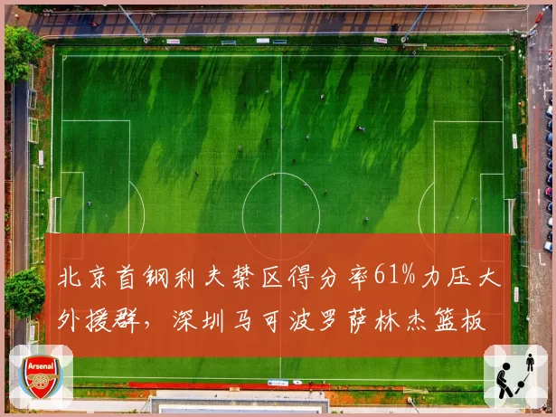 北京首钢利夫禁区得分率61%力压大外援群，深圳马可波罗萨林杰篮板14.2个制霸内线