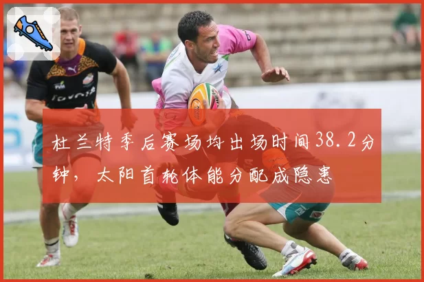 杜兰特季后赛场均出场时间38.2分钟，太阳首轮体能分配成隐患