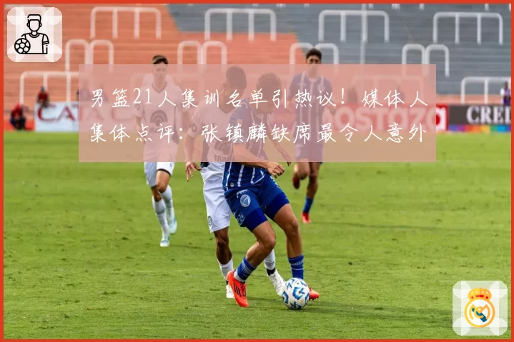 男篮21人集训名单引热议！媒体人集体点评：张镇麟缺席最令人意外