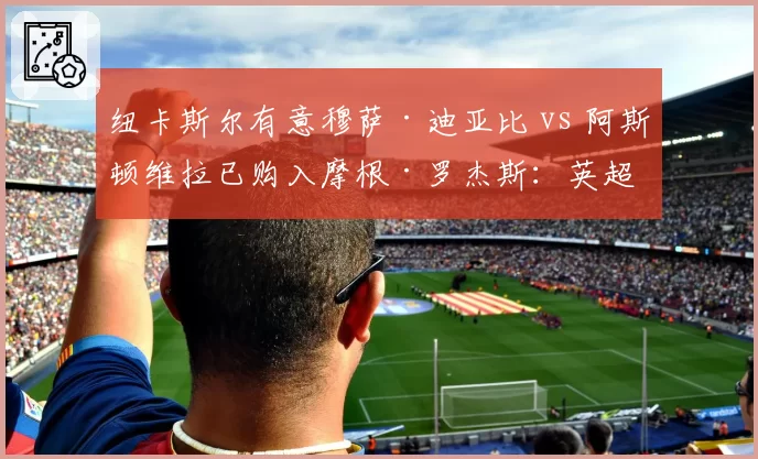 纽卡斯尔有意穆萨·迪亚比 vs 阿斯顿维拉已购入摩根·罗杰斯：英超新贵引援节奏分快慢