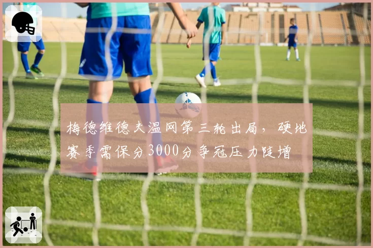 梅德维德夫温网第三轮出局,硬地赛季需保分3000分争冠压力陡增