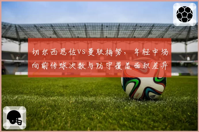 切尔西恩佐vs曼联梅努,年轻中场向前传球次数与防守覆盖面积差异