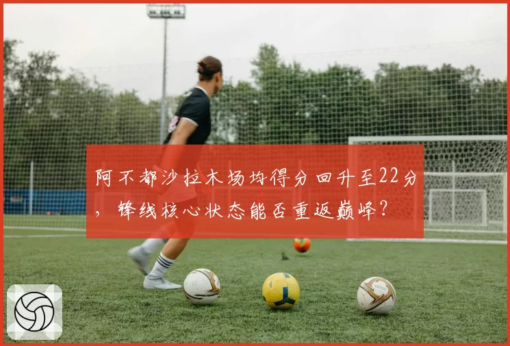 阿不都沙拉木场均得分回升至22分,锋线核心状态能否重返巅峰?
