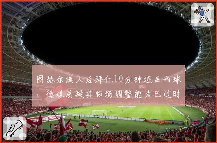 图赫尔换人后拜仁10分钟连丢两球,德媒质疑其临场调整能力已过时