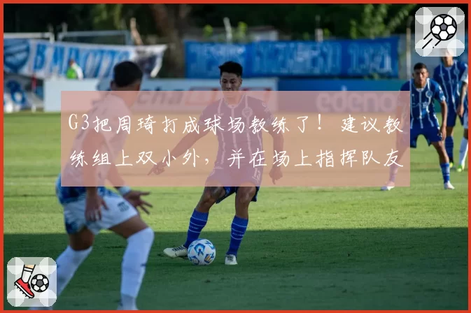 G3把周琦打成球场教练了！建议教练组上双小外，并在场上指挥队友