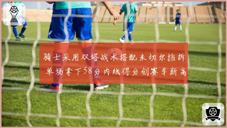 骑士采用双塔战术搭配米切尔挡拆 单场拿下58分内线得分创赛季新高