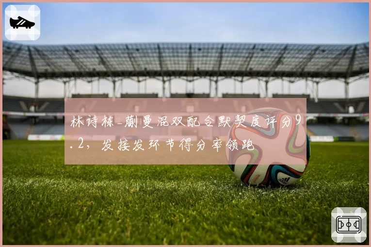 林诗栋_蒯曼混双配合默契度评分9.2,发接发环节得分率领跑