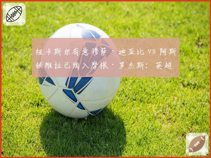 纽卡斯尔有意穆萨·迪亚比 vs 阿斯顿维拉已购入摩根·罗杰斯：英超新贵引援节奏分快慢