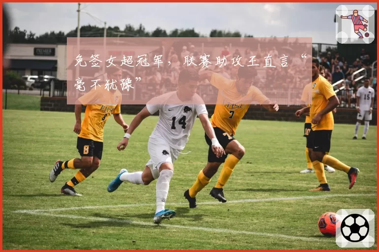 免签女超冠军,联赛助攻王直言“毫不犹豫”