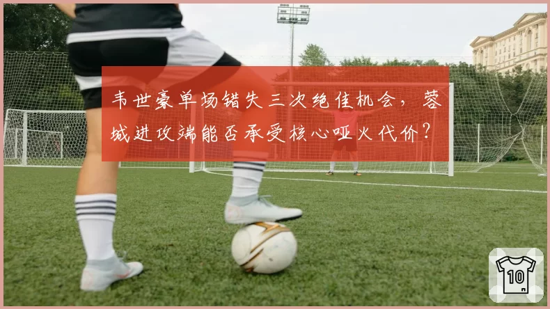 韦世豪单场错失三次绝佳机会,蓉城进攻端能否承受核心哑火代价?
