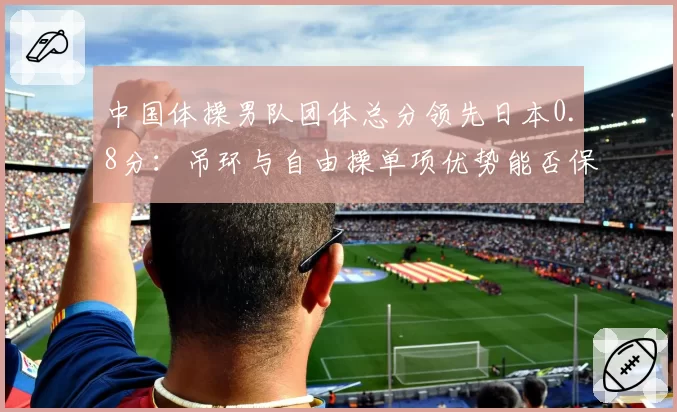 中国体操男队团体总分领先日本0.8分：吊环与自由操单项优势能否保住