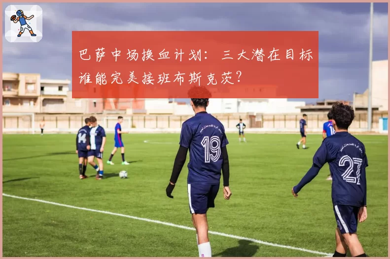 巴萨中场换血计划:三大潜在目标谁能完美接班布斯克茨?