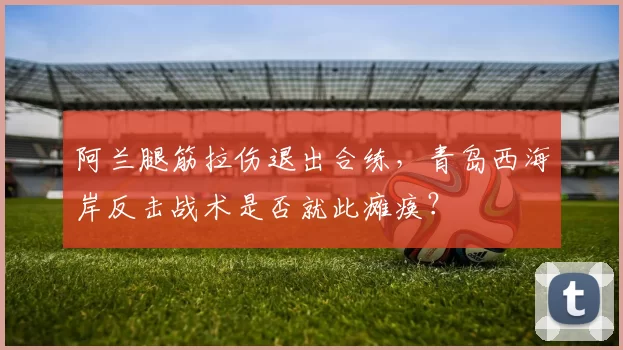阿兰腿筋拉伤退出合练,青岛西海岸反击战术是否就此瘫痪?