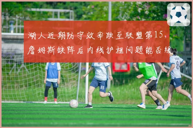 湖人近期防守效率跌至联盟第15，詹姆斯缺阵后内线护框问题能否缓解？
