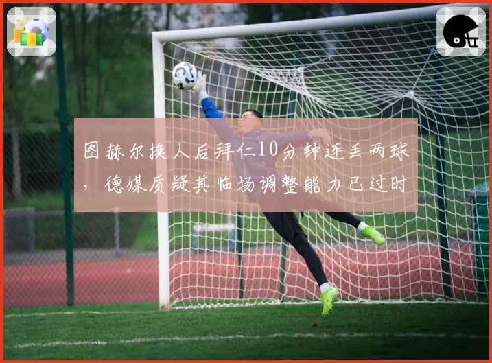图赫尔换人后拜仁10分钟连丢两球，德媒质疑其临场调整能力已过时