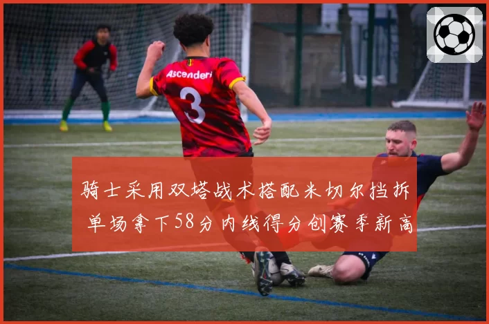 骑士采用双塔战术搭配米切尔挡拆 单场拿下58分内线得分创赛季新高