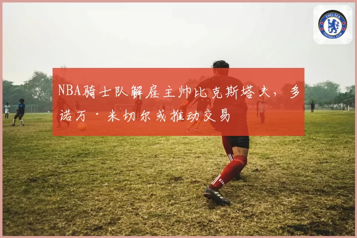 NBA骑士队解雇主帅比克斯塔夫,多诺万·米切尔或推动交易