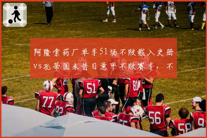 阿隆索药厂单季51场不败载入史册vs孔蒂国米昔日意甲不败赛季,不败含金量究竟谁更高