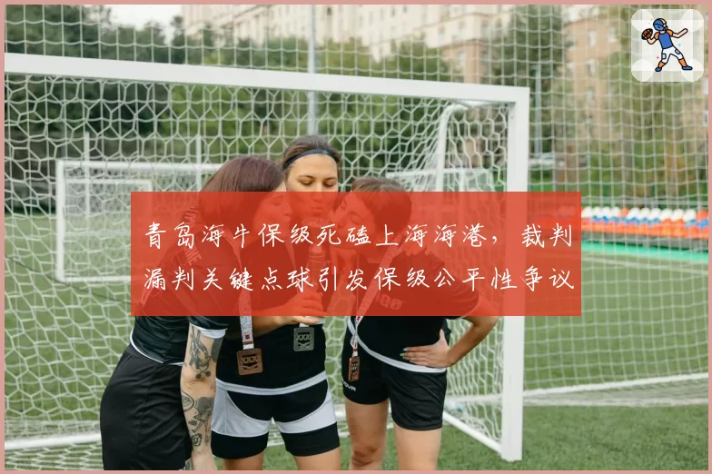 青岛海牛保级死磕上海海港，裁判漏判关键点球引发保级公平性争议