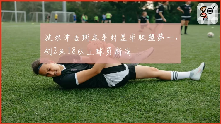 波尔津吉斯本季封盖率联盟第一,创2米18以上球员新高