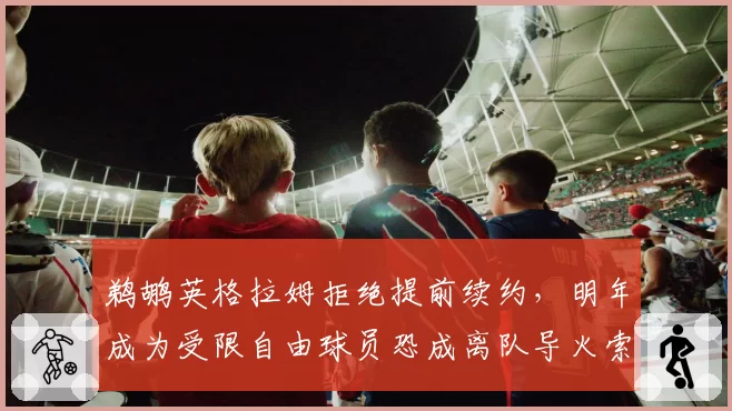 鹈鹕英格拉姆拒绝提前续约，明年成为受限自由球员恐成离队导火索？