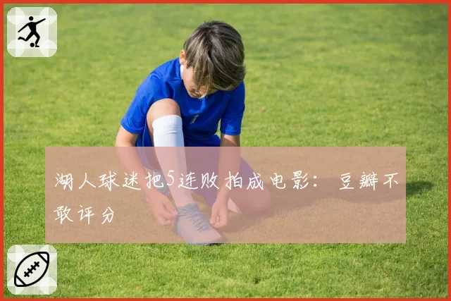 湖人球迷把5连败拍成电影：豆瓣不敢评分