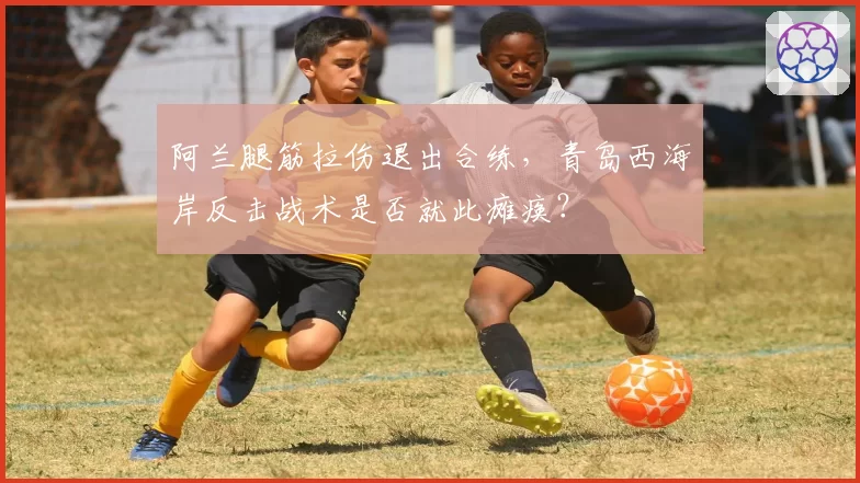 阿兰腿筋拉伤退出合练,青岛西海岸反击战术是否就此瘫痪?