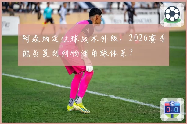 阿森纳定位球战术升级，2026赛季能否复刻利物浦角球体系？