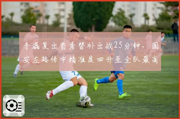 李磊复出首秀替补出战25分钟，国安左路传中精准度回升至全队最高值