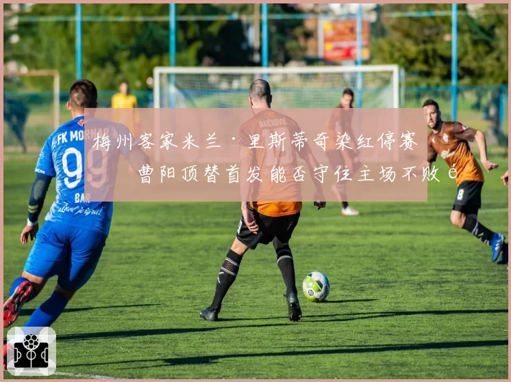梅州客家米兰·里斯蒂奇染红停赛,曹阳顶替首发能否守住主场不败金身?