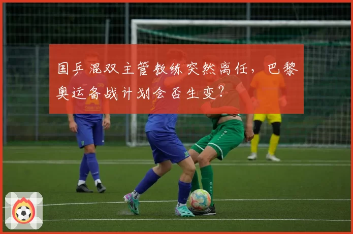 国乒混双主管教练突然离任，巴黎奥运备战计划会否生变？