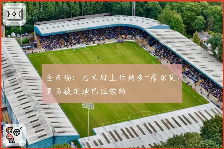 全市场:尤文盯上伯纳多-席尔瓦,罗马敲定迪巴拉续约