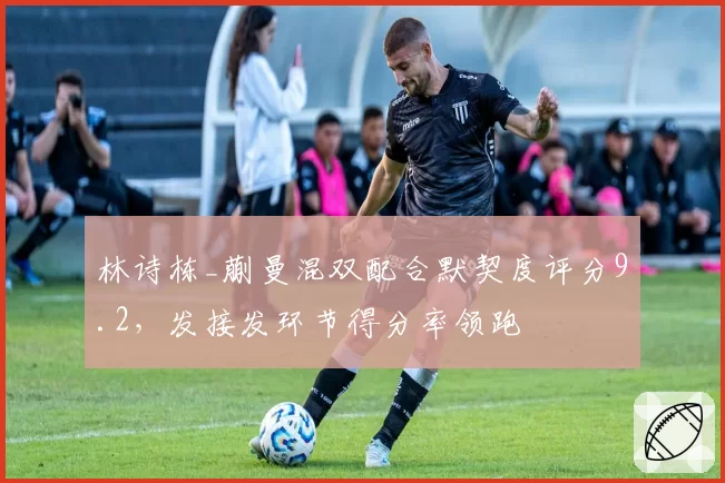 林诗栋_蒯曼混双配合默契度评分9.2,发接发环节得分率领跑